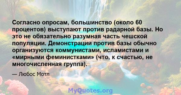 Согласно опросам, большинство (около 60 процентов) выступают против радарной базы. Но это не обязательно разумная часть чешской популяции. Демонстрации против базы обычно организуются коммунистами, исламистами и