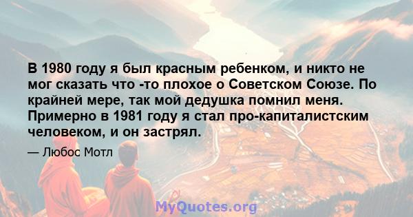 В 1980 году я был красным ребенком, и никто не мог сказать что -то плохое о Советском Союзе. По крайней мере, так мой дедушка помнил меня. Примерно в 1981 году я стал про-капиталистским человеком, и он застрял.