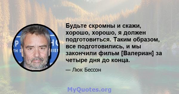 Будьте скромны и скажи, хорошо, хорошо, я должен подготовиться. Таким образом, все подготовились, и мы закончили фильм [Валериан] за четыре дня до конца.