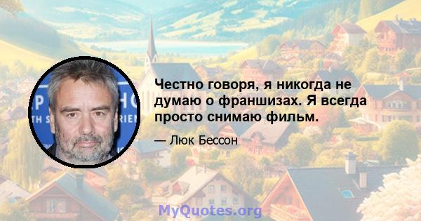 Честно говоря, я никогда не думаю о франшизах. Я всегда просто снимаю фильм.