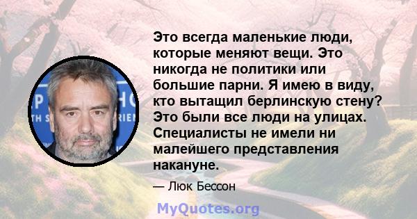 Это всегда маленькие люди, которые меняют вещи. Это никогда не политики или большие парни. Я имею в виду, кто вытащил берлинскую стену? Это были все люди на улицах. Специалисты не имели ни малейшего представления