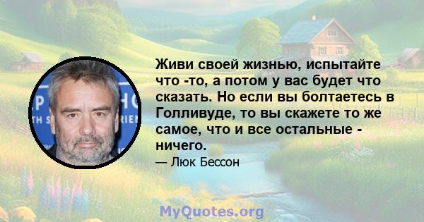 Живи своей жизнью, испытайте что -то, а потом у вас будет что сказать. Но если вы болтаетесь в Голливуде, то вы скажете то же самое, что и все остальные - ничего.