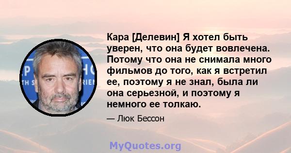 Кара [Делевин] Я хотел быть уверен, что она будет вовлечена. Потому что она не снимала много фильмов до того, как я встретил ее, поэтому я не знал, была ли она серьезной, и поэтому я немного ее толкаю.