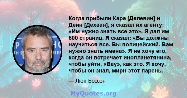 Когда прибыли Кара [Делевин] и Дейн [Дехаан], я сказал их агенту: «Им нужно знать все это». Я дал им 600 страниц. Я сказал: «Вы должны научиться все. Вы полицейский. Вам нужно знать имена». Я не хочу его, когда он