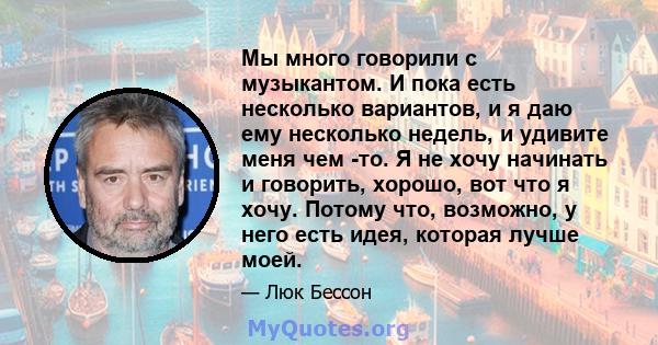 Мы много говорили с музыкантом. И пока есть несколько вариантов, и я даю ему несколько недель, и удивите меня чем -то. Я не хочу начинать и говорить, хорошо, вот что я хочу. Потому что, возможно, у него есть идея,