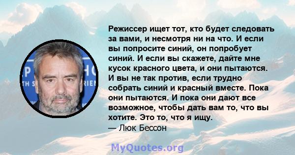 Режиссер ищет тот, кто будет следовать за вами, и несмотря ни на что. И если вы попросите синий, он попробует синий. И если вы скажете, дайте мне кусок красного цвета, и они пытаются. И вы не так против, если трудно