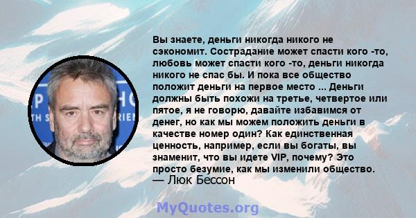 Вы знаете, деньги никогда никого не сэкономит. Сострадание может спасти кого -то, любовь может спасти кого -то, деньги никогда никого не спас бы. И пока все общество положит деньги на первое место ... Деньги должны быть 