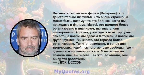 Вы знаете, это не мой фильм [Валериан], это действительно их фильм. Это очень странно. И, может быть, потому что это больше, когда вы приходите в фильмы Marvel, это намного более организовано и планирует, вы знаете, они 