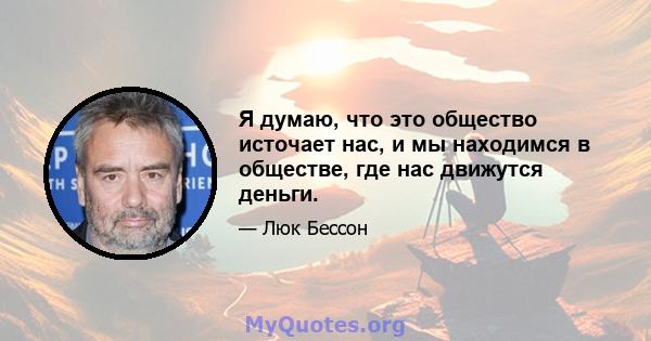 Я думаю, что это общество источает нас, и мы находимся в обществе, где нас движутся деньги.