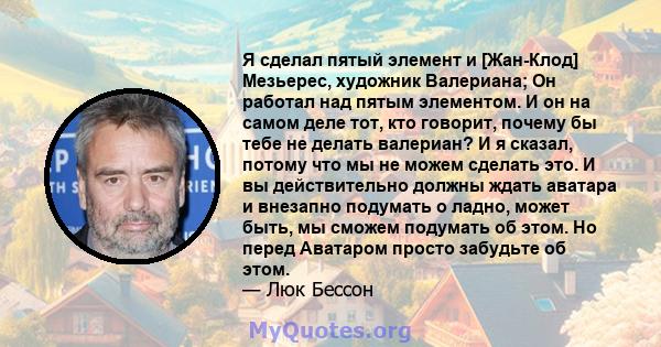 Я сделал пятый элемент и [Жан-Клод] Мезьерес, художник Валериана; Он работал над пятым элементом. И он на самом деле тот, кто говорит, почему бы тебе не делать валериан? И я сказал, потому что мы не можем сделать это. И 