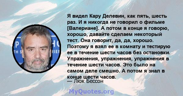 Я видел Кару Делевин, как пять, шесть раз. И я никогда не говорил о фильме [Валериане]. А потом в конце я говорю, хорошо, давайте сделаем некоторый тест. Она говорит, да, да, хорошо. Поэтому я взял ее в комнату и