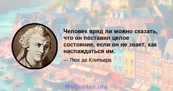 Человек вряд ли можно сказать, что он поставил целое состояние, если он не знает, как наслаждаться им.