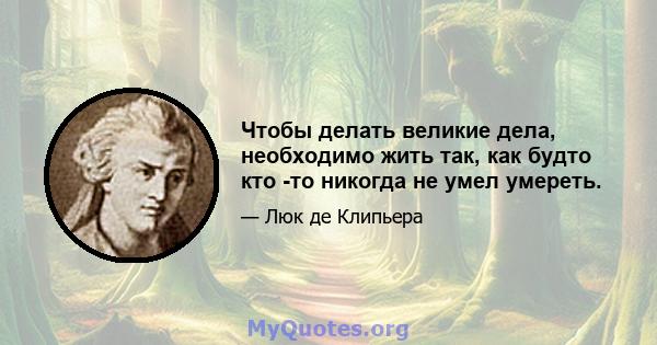 Чтобы делать великие дела, необходимо жить так, как будто кто -то никогда не умел умереть.