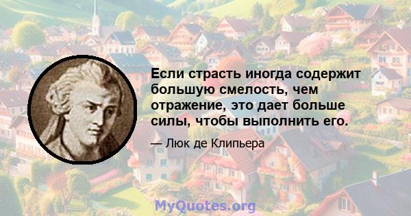 Если страсть иногда содержит большую смелость, чем отражение, это дает больше силы, чтобы выполнить его.