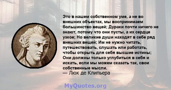 Это в нашем собственном уме, а не во внешних объектах, мы воспринимаем большинство вещей; Дураки почти ничего не знают, потому что они пусты, а их сердце узкое; Но великие души находят в себе ряд внешних вещей; Им не