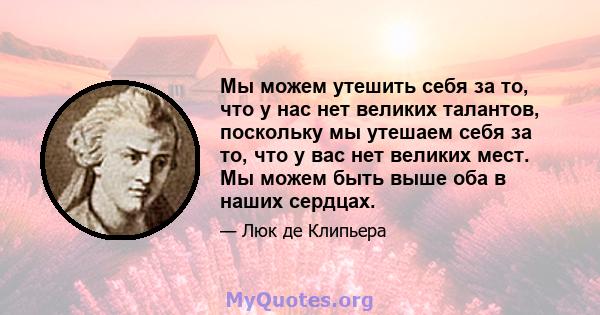 Мы можем утешить себя за то, что у нас нет великих талантов, поскольку мы утешаем себя за то, что у вас нет великих мест. Мы можем быть выше оба в наших сердцах.