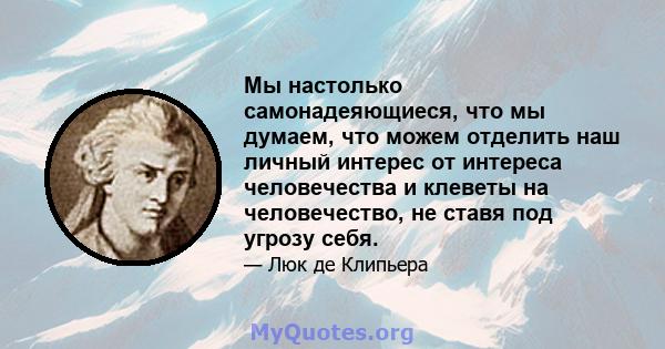 Мы настолько самонадеяющиеся, что мы думаем, что можем отделить наш личный интерес от интереса человечества и клеветы на человечество, не ставя под угрозу себя.