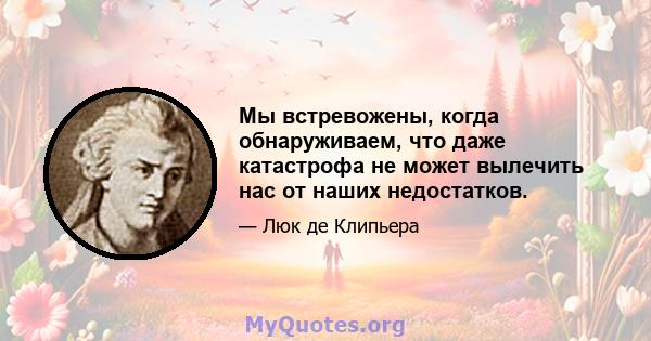 Мы встревожены, когда обнаруживаем, что даже катастрофа не может вылечить нас от наших недостатков.