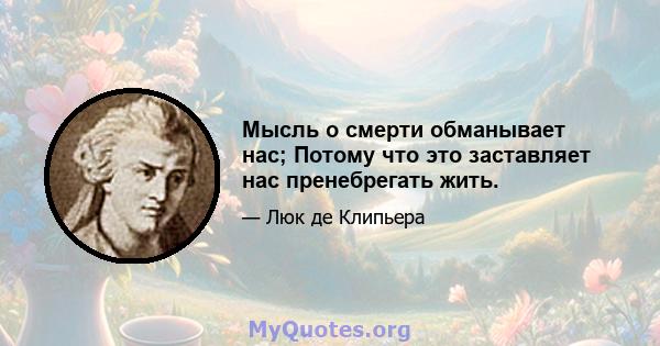 Мысль о смерти обманывает нас; Потому что это заставляет нас пренебрегать жить.