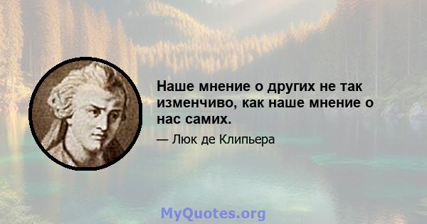 Наше мнение о других не так изменчиво, как наше мнение о нас самих.