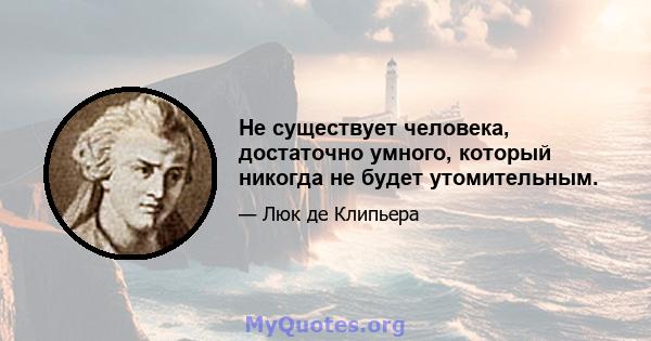 Не существует человека, достаточно умного, который никогда не будет утомительным.