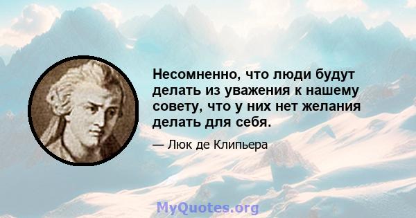 Несомненно, что люди будут делать из уважения к нашему совету, что у них нет желания делать для себя.