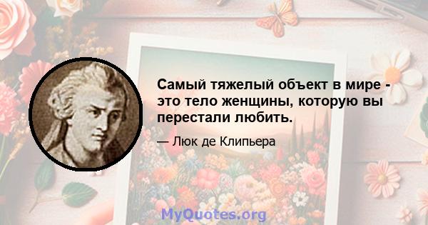 Самый тяжелый объект в мире - это тело женщины, которую вы перестали любить.