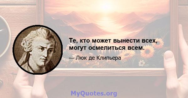 Те, кто может вынести всех, могут осмелиться всем.