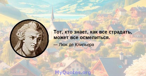 Тот, кто знает, как все страдать, может все осмелиться.