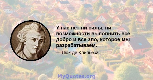 У нас нет ни силы, ни возможности выполнить все добро и все зло, которое мы разрабатываем.