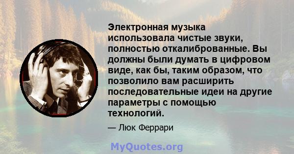 Электронная музыка использовала чистые звуки, полностью откалиброванные. Вы должны были думать в цифровом виде, как бы, таким образом, что позволило вам расширить последовательные идеи на другие параметры с помощью