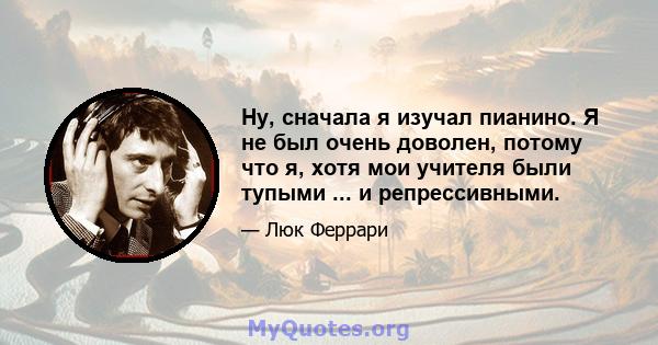 Ну, сначала я изучал пианино. Я не был очень доволен, потому что я, хотя мои учителя были тупыми ... и репрессивными.