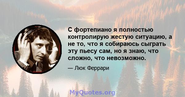 С фортепиано я полностью контролирую жестую ситуацию, а не то, что я собираюсь сыграть эту пьесу сам, но я знаю, что сложно, что невозможно.