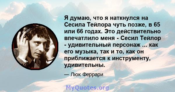 Я думаю, что я наткнулся на Сесила Тейлора чуть позже, в 65 или 66 годах. Это действительно впечатлило меня - Сесил Тейлор - удивительный персонаж ... как его музыка, так и то, как он приближается к инструменту,