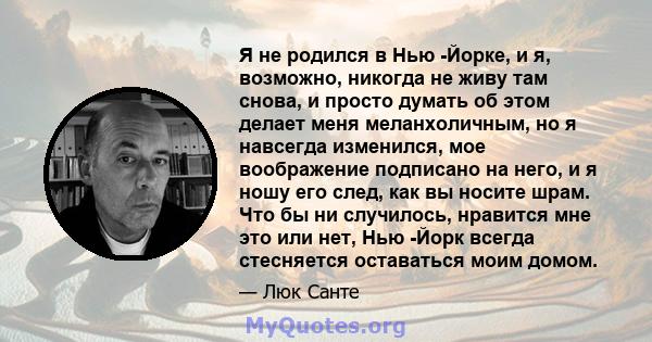 Я не родился в Нью -Йорке, и я, возможно, никогда не живу там снова, и просто думать об этом делает меня меланхоличным, но я навсегда изменился, мое воображение подписано на него, и я ношу его след, как вы носите шрам.