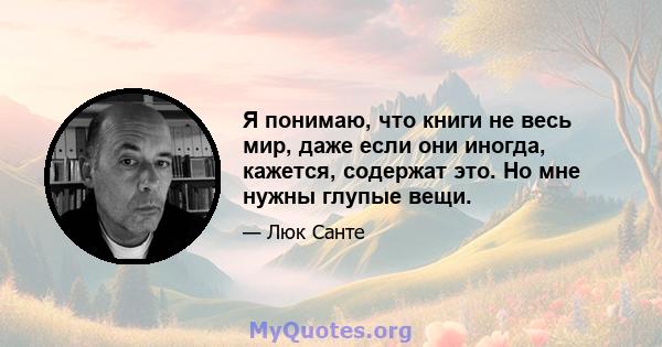 Я понимаю, что книги не весь мир, даже если они иногда, кажется, содержат это. Но мне нужны глупые вещи.