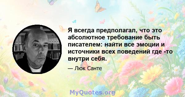 Я всегда предполагал, что это абсолютное требование быть писателем: найти все эмоции и источники всех поведений где -то внутри себя.