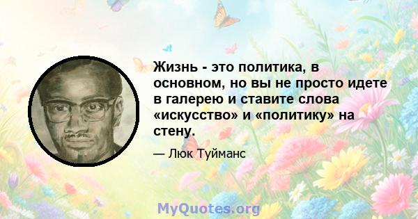 Жизнь - это политика, в основном, но вы не просто идете в галерею и ставите слова «искусство» и «политику» на стену.