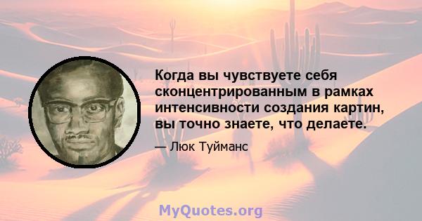 Когда вы чувствуете себя сконцентрированным в рамках интенсивности создания картин, вы точно знаете, что делаете.