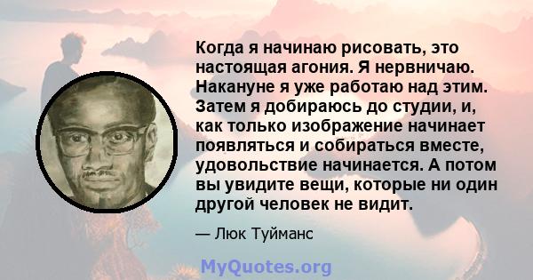 Когда я начинаю рисовать, это настоящая агония. Я нервничаю. Накануне я уже работаю над этим. Затем я добираюсь до студии, и, как только изображение начинает появляться и собираться вместе, удовольствие начинается. А