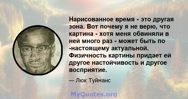 Нарисованное время - это другая зона. Вот почему я не верю, что картина - хотя меня обвиняли в ней много раз - может быть по -настоящему актуальной. Физичность картины придает ей другое настойчивость и другое восприятие.