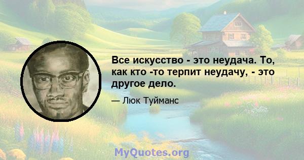 Все искусство - это неудача. То, как кто -то терпит неудачу, - это другое дело.