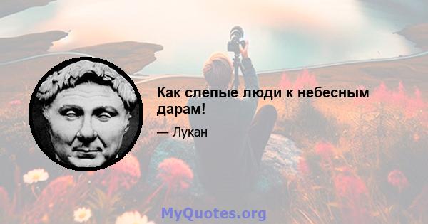 Как слепые люди к небесным дарам!