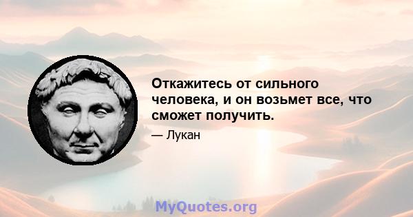 Откажитесь от сильного человека, и он возьмет все, что сможет получить.