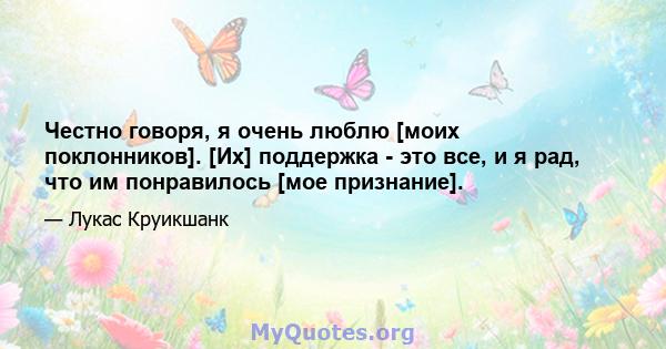 Честно говоря, я очень люблю [моих поклонников]. [Их] поддержка - это все, и я рад, что им понравилось [мое признание].