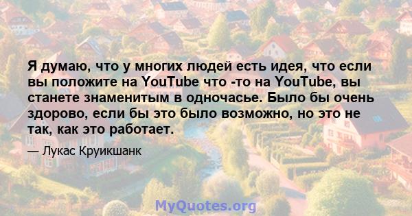 Я думаю, что у многих людей есть идея, что если вы положите на YouTube что -то на YouTube, вы станете знаменитым в одночасье. Было бы очень здорово, если бы это было возможно, но это не так, как это работает.