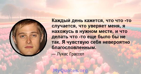 Каждый день кажется, что что -то случается, что уверяет меня, я нахожусь в нужном месте, и что делать что -то еще было бы не так. Я чувствую себя невероятно благословленным.