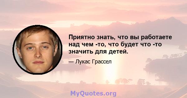 Приятно знать, что вы работаете над чем -то, что будет что -то значить для детей.