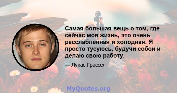 Самая большая вещь о том, где сейчас моя жизнь, это очень расслабленная и холодная. Я просто тусуюсь, будучи собой и делаю свою работу.