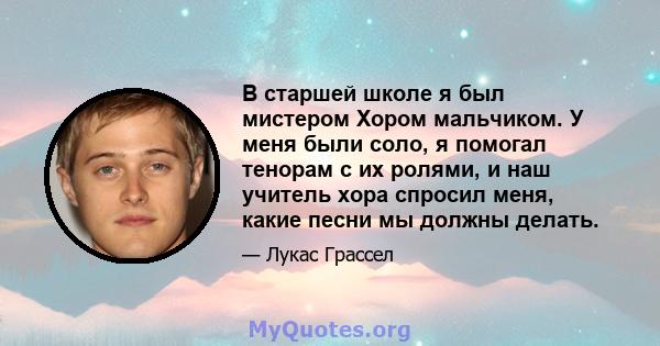 В старшей школе я был мистером Хором мальчиком. У меня были соло, я помогал тенорам с их ролями, и наш учитель хора спросил меня, какие песни мы должны делать.